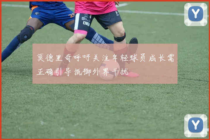 莫德里奇呼吁关注年轻球员成长需正确引导抵御外界干扰