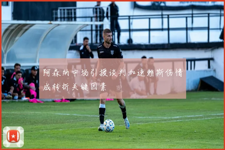 阿森纳中场引援谈判加速赖斯伤情成转折关键因素