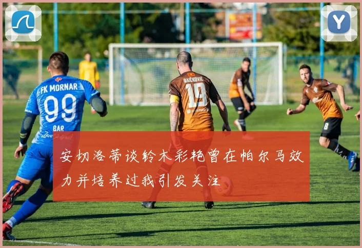 安切洛蒂谈铃木彩艳曾在帕尔马效力并培养过我引发关注