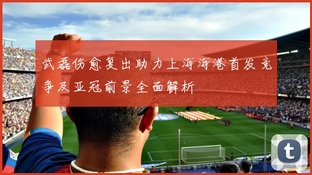 武磊伤愈复出助力上海海港首发竞争及亚冠前景全面解析