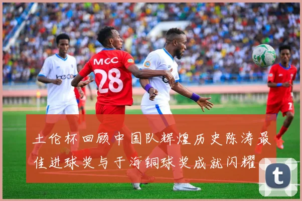 土伦杯回顾中国队辉煌历史陈涛最佳进球奖与于海铜球奖成就闪耀