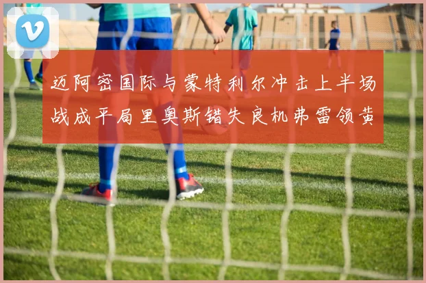 迈阿密国际与蒙特利尔冲击上半场战成平局里奥斯错失良机弗雷领黄牌
