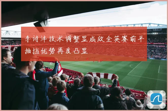 李诗沣技术调整显成效全英赛前平抽挡优势再度凸显
