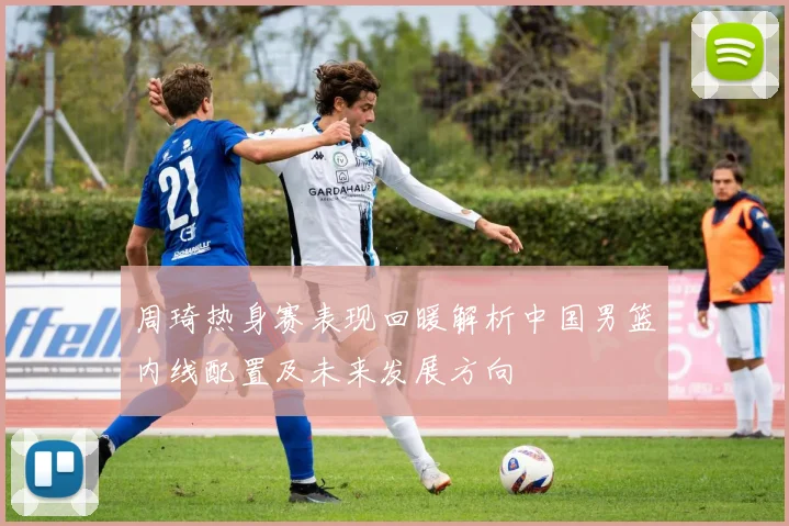 周琦热身赛表现回暖解析中国男篮内线配置及未来发展方向