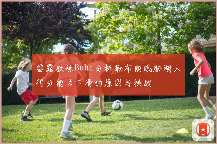 雷霆教练Buha分析勒布朗威胁湖人得分能力下滑的原因与挑战