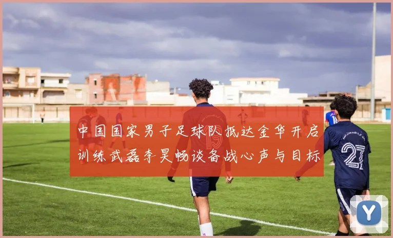 中国国家男子足球队抵达金华开启训练武磊李昊畅谈备战心声与目标