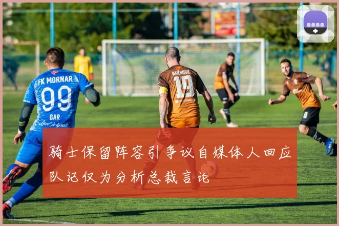 骑士保留阵容引争议自媒体人回应队记仅为分析总裁言论