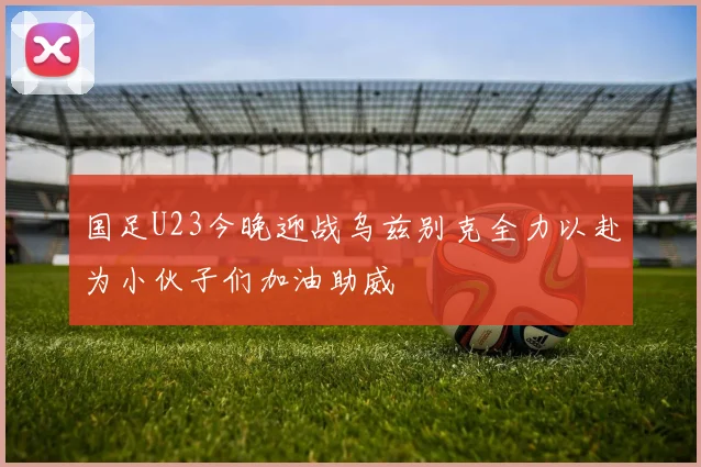 国足U23今晚迎战乌兹别克全力以赴为小伙子们加油助威