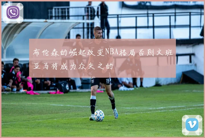 布伦森的崛起改变NBA格局否则文班亚马将成为众矢之的