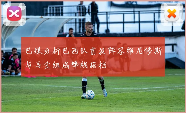 巴媒分析巴西队首发阵容维尼修斯与马金组成锋线搭档