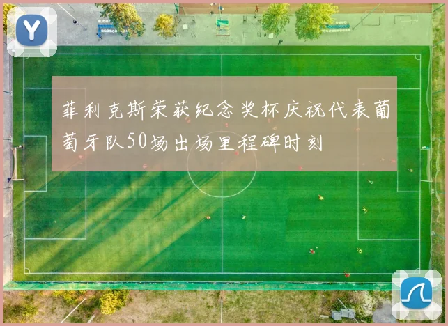 菲利克斯荣获纪念奖杯庆祝代表葡萄牙队50场出场里程碑时刻