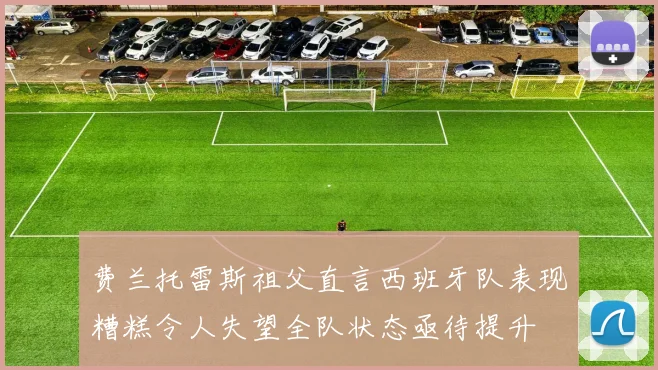费兰托雷斯祖父直言西班牙队表现糟糕令人失望全队状态亟待提升