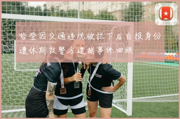 哈登因交通违规被拦下后自报身份遭休斯敦警方逮捕事件回顾