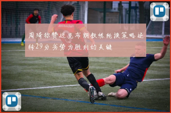周琦称赞迈克布朗教练轮换策略逆转29分劣势为胜利的关键