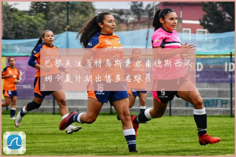 巴黎关注马特乌斯费尔南德斯西汉姆今夏计划出售多名球员