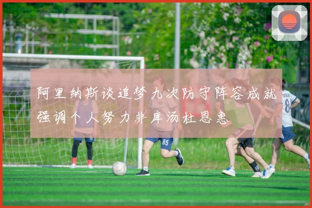阿里纳斯谈追梦九次防守阵容成就强调个人努力非库汤杜恩惠