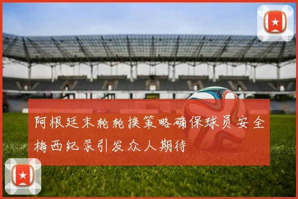 阿根廷末轮轮换策略确保球员安全梅西纪录引发众人期待
