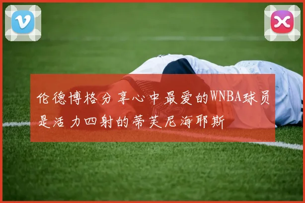 伦德博格分享心中最爱的WNBA球员是活力四射的蒂芙尼海耶斯