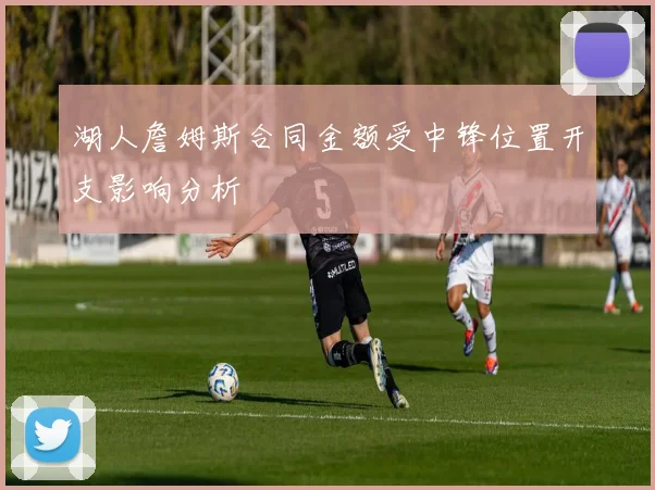 湖人詹姆斯合同金额受中锋位置开支影响分析