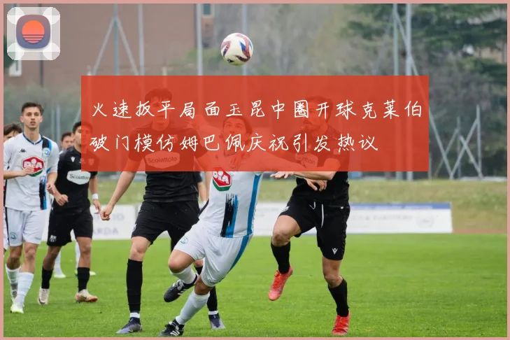 火速扳平局面玉昆中圈开球克莱伯破门模仿姆巴佩庆祝引发热议
