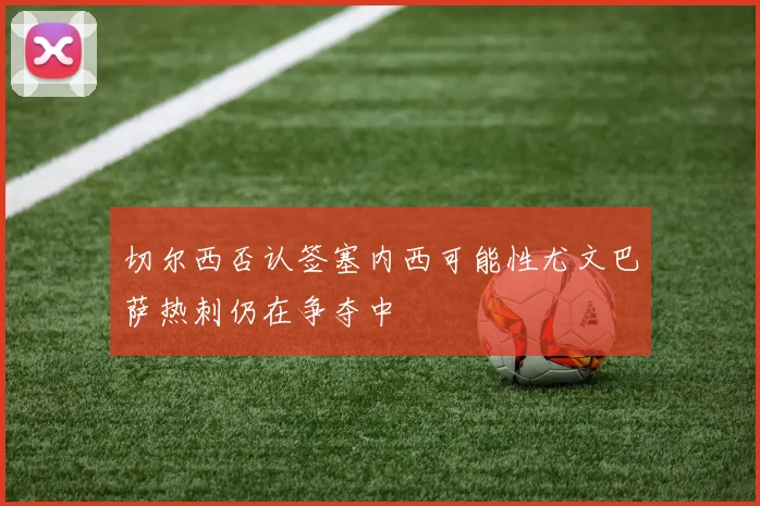 切尔西否认签塞内西可能性尤文巴萨热刺仍在争夺中
