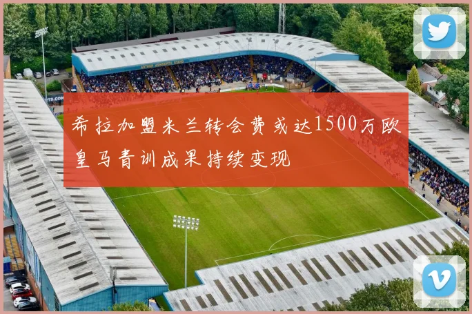 希拉加盟米兰转会费或达1500万欧皇马青训成果持续变现