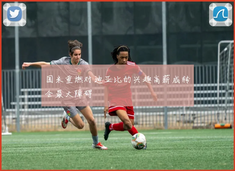 国米重燃对迪亚比的兴趣高薪成转会最大障碍