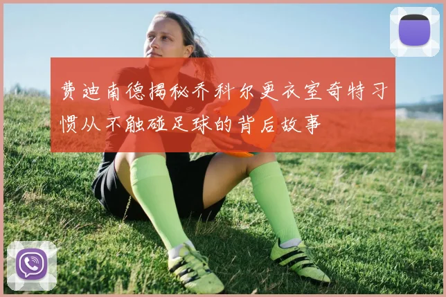 费迪南德揭秘乔科尔更衣室奇特习惯从不触碰足球的背后故事