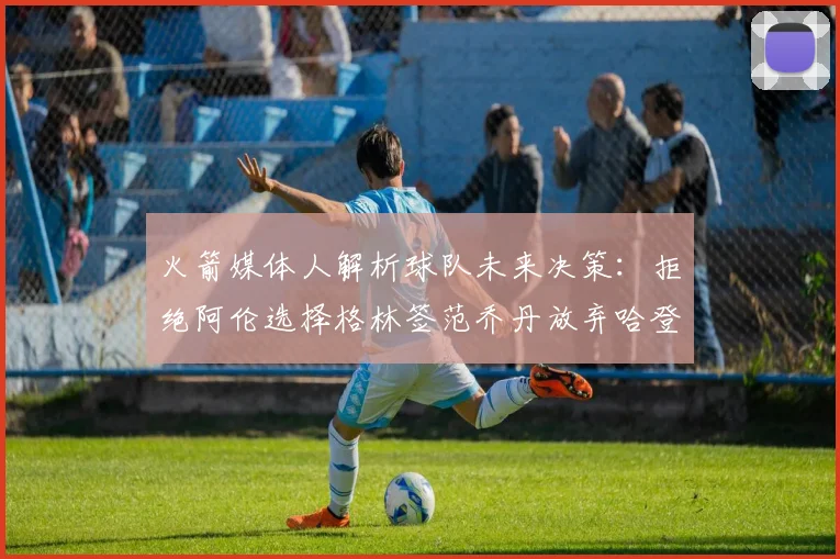 火箭媒体人解析球队未来决策：拒绝阿伦选择格林签范乔丹放弃哈登