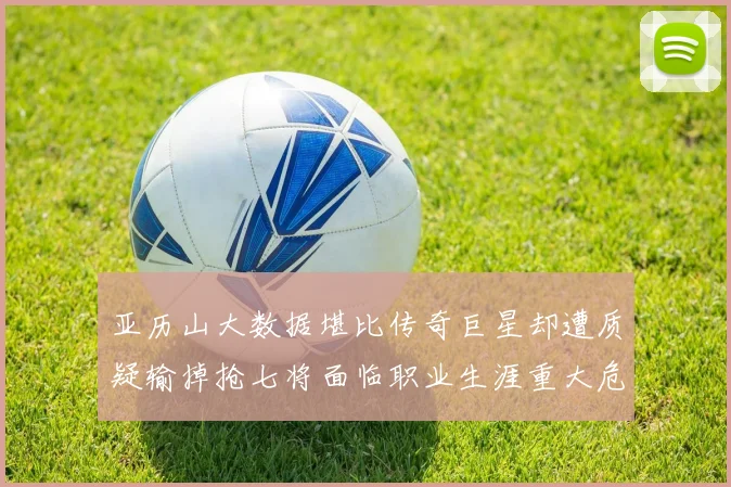 亚历山大数据堪比传奇巨星却遭质疑输掉抢七将面临职业生涯重大危机