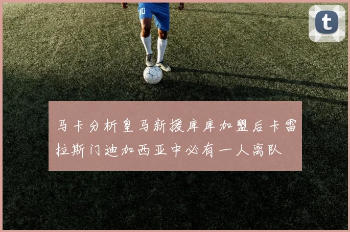 马卡分析皇马新援库库加盟后卡雷拉斯门迪加西亚中必有一人离队