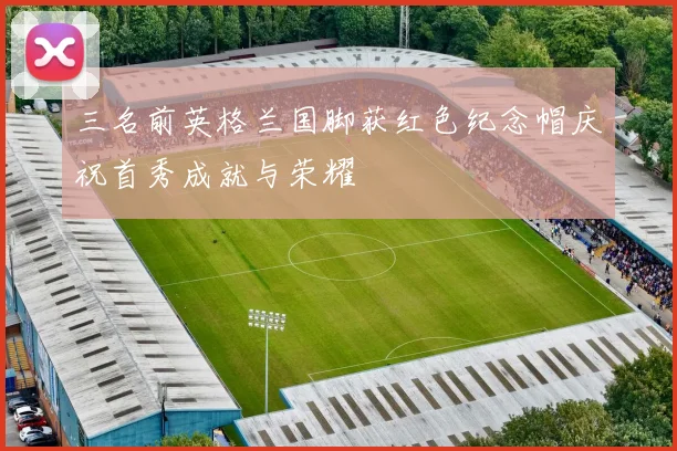三名前英格兰国脚获红色纪念帽庆祝首秀成就与荣耀