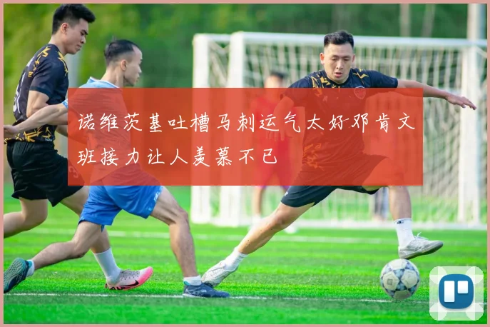 诺维茨基吐槽马刺运气太好邓肯文班接力让人羡慕不已